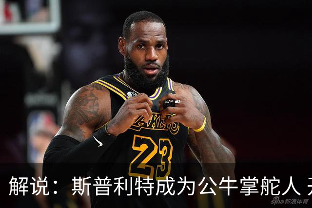 解说：斯普利特成为公牛掌舵人 开拓者老板坚信自己的运营逻辑？